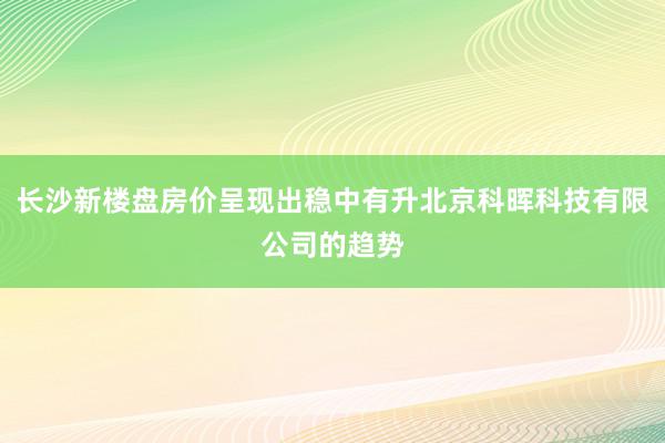 长沙新楼盘房价呈现出稳中有升北京科晖科技有限公司的趋势